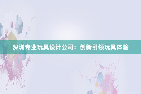 深圳专业玩具设计公司：创新引领玩具体验